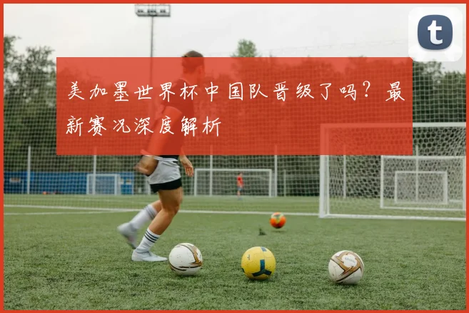 美加墨世界杯中国队晋级了吗？最新赛况深度解析